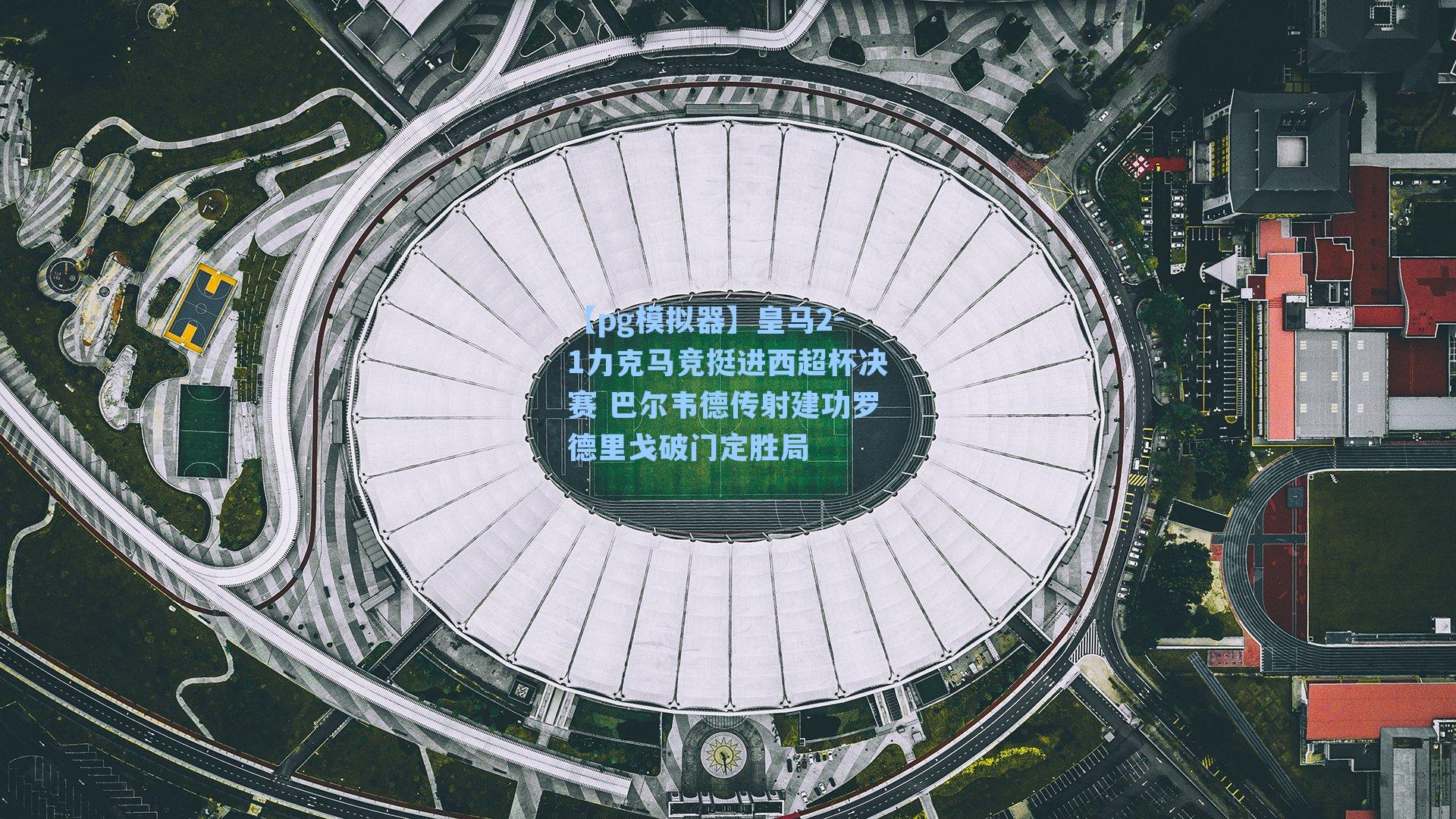 皇马2-1力克马竞挺进西超杯决赛 巴尔韦德传射建功罗德里戈破门定胜局